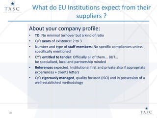 What do EU Institutions expect from their
suppliers ?
About your company profile:
• TO: No minimal turnover but a kind of ratio
• Cy’s years of existence: 2 to 3
• Number and type of staff members: No specific compliances unless
specifically mentioned
• CY’s entitled to tender: Officially all of them... BUT...
be specialised, local and partnership minded
• References expected: Institutional first and private also if appropriate
experiences + clients letters
• Cy’s rigorously managed, quality focused (ISO) and in possession of a
well-established methodology
10
 