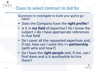 Clues to select contract to bid for
Questions to investigate to build your go/no go
SWOT
• Does the Company have the right profile?
• Is it in my field of expertise? Do I know the
subject + do I have appropriate references
in that field
• Do I cover all the requested expertises and,
if not, how can I solve this => partnership
(with who and how?)
• Do I have the right people and, if not, can I
find them and is it worthwhile to hire
them?
12
 