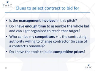 Clues to select contract to bid for
• Is the management involved in this pitch?
• Do I have enough time to assemble the whole bid
and can I get organised to reach that target?
• Who can be my competitors + is the contracting
authority willing to change contractor (in case of
a contract’s renewal)?
• Do I have the tools to build competitive prices?
13
 