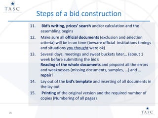 Steps of a bid construction
11. Bid’s writing, prices’ search and/or calculation and the
assembling begins
12. Make sure all official documents (exclusion and selection
criteria) will be in on time (beware official institutions timings
and situations you thought were ok)
13. Several days, meetings and sweat buckets later… (about 1
week before submitting the bid):
Reading of the whole documents and pinpoint all the errors
and weaknesses (missing documents, samples, …) and …
repair!
14. Lay out of the bid’s template and inserting of all documents in
the lay out
15. Printing of the original version and the required number of
copies (Numbering of all pages)
16
 