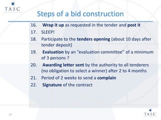Steps of a bid construction
16. Wrap it up as requested in the tender and post it
17. SLEEP!
18. Participate to the tenders opening (about 10 days after
tender deposit)
19. Evaluation by an “evaluation committee” of a minimum
of 3 persons ?
20. Awarding letter sent by the authority to all tenderers
(no obligation to select a winner) after 2 to 4 months
21. Period of 2 weeks to send a complain
22. Signature of the contract
17
 