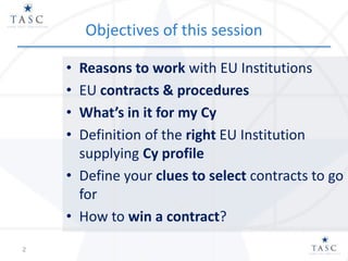 Objectives of this session
• Reasons to work with EU Institutions
• EU contracts & procedures
• What’s in it for my Cy
• Definition of the right EU Institution
supplying Cy profile
• Define your clues to select contracts to go
for
• How to win a contract?
2
 