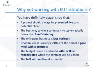 Why not working with EU Institutions ?
You have definitely established that:
• A project should always be presented live to a
potential client
• The best way to win a contract is to systematically
break the client’s briefing
• The only good business is fast business
• Good business is always settled at the end of a good
meal with a prospect
• The budget prices listed in the offer will be
renegotiated when the contract will be signed
• The hell with written documents!!
3
 