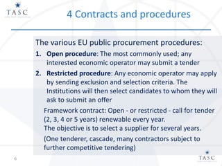 4 Contracts and procedures
The various EU public procurement procedures:
1. Open procedure: The most commonly used; any
interested economic operator may submit a tender
2. Restricted procedure: Any economic operator may apply
by sending exclusion and selection criteria. The
Institutions will then select candidates to whom they will
ask to submit an offer
Framework contract: Open - or restricted - call for tender
(2, 3, 4 or 5 years) renewable every year.
The objective is to select a supplier for several years.
(One tenderer, cascade, many contractors subject to
further competitive tendering)
6
 
