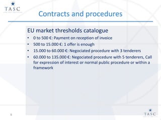 Contracts and procedures
EU market thresholds catalogue
• 0 to 500 €: Payment on reception of invoice
• 500 to 15.000 €: 1 offer is enough
• 15.000 to 60.000 €: Negociated procedure with 3 tenderers
• 60.000 to 135.000 €: Negociated procedure with 5 tenderers, Call
for expression of interest or normal public procedure or within a
framework
8
 