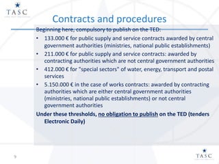 Contracts and procedures
Beginning here, compulsory to publish on the TED:
• 133.000 € for public supply and service contracts awarded by central
government authorities (ministries, national public establishments)
• 211.000 € for public supply and service contracts: awarded by
contracting authorities which are not central government authorities
• 412.000 € for "special sectors" of water, energy, transport and postal
services
• 5.150.000 € in the case of works contracts: awarded by contracting
authorities which are either central government authorities
(ministries, national public establishments) or not central
government authorities
Under these thresholds, no obligation to publish on the TED (tenders
Electronic Daily)
9
 