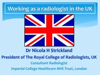 Dr Nicola H Strickland
President of The Royal College of Radiologists, UK
Consultant Radiologist
Imperial College Healthcare NHS Trust, London
Working as a radiologist in the UK
 