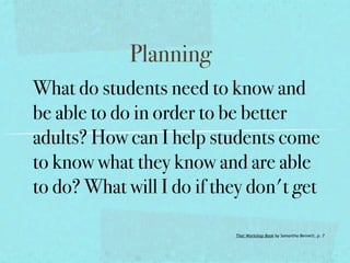 Planning
What do students need to know and
be able to do in order to be better
adults? How can I help students come
to know what they know and are able
to do? What will I do if they don't get

                           That Workshop Book by Samantha Bennett, p. 7
 
