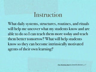 Instruction
What daily systems, structures, routines, and rituals
will help me uncover what my students know and are
able to do so I can teach them more today and teach
them better tomorrow? What will help students
know so they can become intrinsically motivated
agents of their own learning?


                                That Workshop Book by Samantha Bennett, p. 7
 