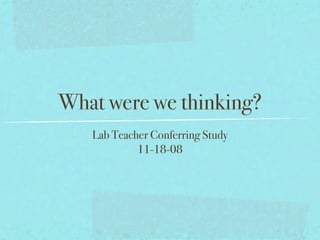 What were we thinking?
   Lab Teacher Conferring Study
            11-18-08
 