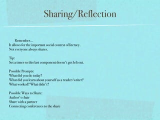 Sharing/Reflection

     Remember...
It allows for the important social context of literacy.
Not everyone always shares.

Tip: 
Set a timer so this last component doesn't get left out.  

Possible Prompts:
What did you do today?
What did you learn about yourself as a reader/writer?
What worked? What didn't?

Possible Ways to Share:
Author's chair
Share with a partner
Connecting conferences to the share
 