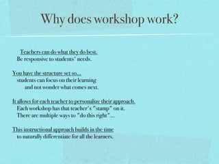 Why does workshop work?

     Teachers can do what they do best.
    Be responsive to students' needs.

You have the structure set so...
    students can focus on their learning 
           and not wonder what comes next.

It allows for each teacher to personalize their approach.
    Each workshop has that teacher's "stamp" on it.
    There are multiple ways to "do this right"... 

This instructional approach builds in the time
    to naturally differentiate for all the learners. 
 