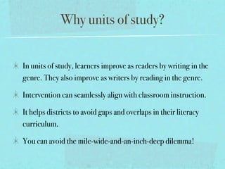 Why units of study?


In units of study, learners improve as readers by writing in the
genre. They also improve as writers by reading in the genre.

Intervention can seamlessly align with classroom instruction.

It helps districts to avoid gaps and overlaps in their literacy
curriculum.

You can avoid the mile-wide-and-an-inch-deep dilemma!
 