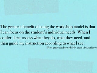 The greatest benefit of using the workshop model is that
I can focus on the student's individual needs. When I
confer, I can assess what they do, what they need, and
then guide my instruction according to what I see.
                           -First grade teacher with 10+ years of experience
 