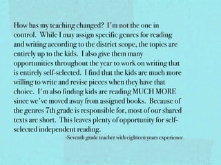 How has my teaching changed?  I'm not the one in
control.  While I may assign specific genres for reading
and writing according to the district scope, the topics are
entirely up to the kids.  I also give them many
opportunities throughout the year to work on writing that
is entirely self-selected.  I find that the kids are much more
willing to write and revise pieces when they have that
choice.  I'm also finding kids are reading MUCH MORE
since we've moved away from assigned books.  Because of
the genres 7th grade is responsible for, most of our shared
texts are short.  This leaves plenty of opportunity for self-
selected independent reading.
                   -Seventh grade teacher with eighteen years experience
 