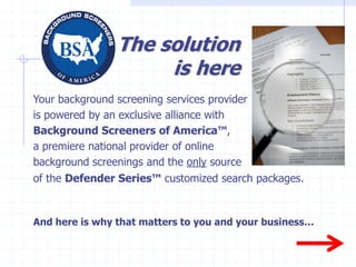 The solution
                     is here
Your background screening services provider
is powered by an exclusive alliance with
Background Screeners of America™,
a premiere national provider of online
background screenings and the only source
of the Defender Series™ customized search packages.


And here is why that matters to you and your business…
 
