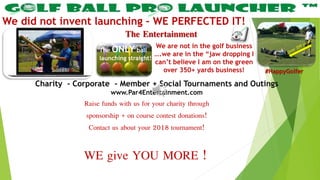 The Entertainment
We did not invent launching – WE PERFECTED IT!
Charity - Corporate - Member + Social Tournaments and Outings
www.Par4Entertainment.com
We are not in the golf business
….we are in the “jaw dropping I
can’t believe I am on the green
over 350+ yards business!
The ONLY ball
launching straight!
#HappyGolfer
Raise funds with us for your charity through
sponsorship + on course contest donations!
Contact us about your 2018 tournament!
WE give YOU MORE !
 