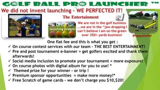 The Entertainment
We did not invent launching – WE PERFECTED IT!
One flat fee and this is what you get :
 On course contest services with our team – THE BEST ENTERTAINMENT!
 Pre and post tournament e-banner = get golfers excited and thank them
afterwards!
 Social media inclusion to promote your tournament = more exposure!
 On course photos with digital album for you to use! *
 Themed prize for your winner – or trip !
 Premium sponsor opportunities = make more money!*
 Free Scratch of game cards – we don’t charge you $10,$20!
We are not in the golf business
….we are in the “jaw dropping I
can’t believe I am on the green
over 350+ yards business!
The ONLY ball
launching straight!
#HappyGolfer
 