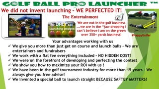 The Entertainment
We did not invent launching – WE PERFECTED IT!
Your advantages working with us
 We give you more than just get on course and launch balls – We are
entertainers and fundraisers
 We work with a flat fee everything included – NO HIDDEN COST!
 We were on the forefront of developing and perfecting the contest
 We show you how to maximize your ROI with us !
 We have been in the golf tournament industry for more than 15 years – We
always give you free advise!
 We invented a special ball to launch straight BECAUSE SAFTEY MATTERS!
We are not in the golf business
….we are in the “jaw dropping I
can’t believe I am on the green
over 350+ yards business!
The ONLY ball
launching straight!
#HappyGolfer
 
