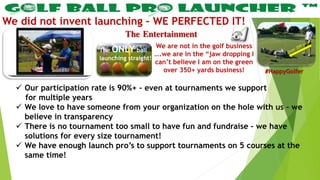 The Entertainment
We did not invent launching – WE PERFECTED IT!
 Our participation rate is 90%+ - even at tournaments we support
for multiple years
 We love to have someone from your organization on the hole with us – we
believe in transparency
 There is no tournament too small to have fun and fundraise – we have
solutions for every size tournament!
 We have enough launch pro’s to support tournaments on 5 courses at the
same time!
We are not in the golf business
….we are in the “jaw dropping I
can’t believe I am on the green
over 350+ yards business!
The ONLY ball
launching straight!
#HappyGolfer
 
