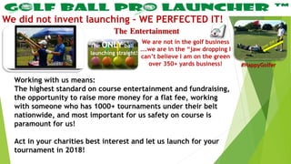 The Entertainment
We did not invent launching – WE PERFECTED IT!
Working with us means:
The highest standard on course entertainment and fundraising,
the opportunity to raise more money for a flat fee, working
with someone who has 1000+ tournaments under their belt
nationwide, and most important for us safety on course is
paramount for us!
Act in your charities best interest and let us launch for your
tournament in 2018!
We are not in the golf business
….we are in the “jaw dropping I
can’t believe I am on the green
over 350+ yards business!
The ONLY ball
launching straight!
#HappyGolfer
 