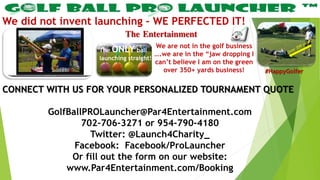 The Entertainment
We did not invent launching – WE PERFECTED IT!
CONNECT WITH US FOR YOUR PERSONALIZED TOURNAMENT QUOTE
GolfBallPROLauncher@Par4Entertainment.com
702-706-3271 or 954-790-4180
Twitter: @Launch4Charity_
Facebook: Facebook/ProLauncher
Or fill out the form on our website:
www.Par4Entertainment.com/Booking
We are not in the golf business
….we are in the “jaw dropping I
can’t believe I am on the green
over 350+ yards business!
The ONLY ball
launching straight!
#HappyGolfer
 