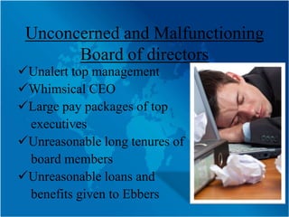 Unconcerned and Malfunctioning
       Board of directors
Unalert top management
Whimsical CEO
Large pay packages of top
 executives
Unreasonable long tenures of
 board members
Unreasonable loans and
 benefits given to Ebbers
 