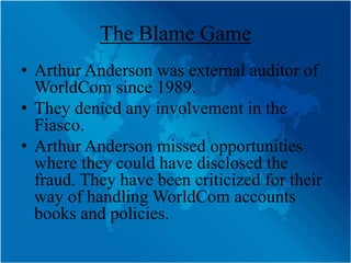 The Blame Game
• Arthur Anderson was external auditor of
  WorldCom since 1989.
• They denied any involvement in the
  Fiasco.
• Arthur Anderson missed opportunities
  where they could have disclosed the
  fraud. They have been criticized for their
  way of handling WorldCom accounts
  books and policies.
 