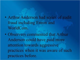 • Arthur Anderson had series of audit
  fraud including Enron and
  WorldCom.
• Observers commented that Arthur
  Anderson could have paid more
  attention towards aggressive
  practices when it was aware of such
  practices before.
 