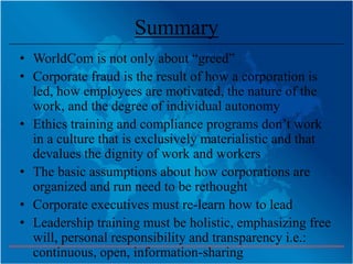 Summary
• WorldCom is not only about “greed”
• Corporate fraud is the result of how a corporation is
  led, how employees are motivated, the nature of the
  work, and the degree of individual autonomy
• Ethics training and compliance programs don’t work
  in a culture that is exclusively materialistic and that
  devalues the dignity of work and workers
• The basic assumptions about how corporations are
  organized and run need to be rethought
• Corporate executives must re-learn how to lead
• Leadership training must be holistic, emphasizing free
  will, personal responsibility and transparency i.e.:
  continuous, open, information-sharing
 