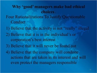 Why ‘good’ managers make bad ethical
                       choices (
Four Rationalizations To Justify Questionable
   Conduct
1) Believe that the activity is not “really” illegal
2) Believe that it is in the individual’s or
   corporation’s best interest
3) Believe that it will never be found out
4) Believe that the company will condone
   actions that are taken in its interest and will
   even protect the managers responsible
                                                       21
 