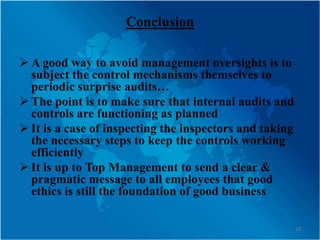 Conclusion

 A good way to avoid management oversights is to
  subject the control mechanisms themselves to
  periodic surprise audits…
 The point is to make sure that internal audits and
  controls are functioning as planned
 It is a case of inspecting the inspectors and taking
  the necessary steps to keep the controls working
  efficiently
 It is up to Top Management to send a clear &
  pragmatic message to all employees that good
  ethics is still the foundation of good business

                                                         22
 