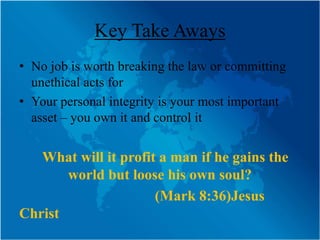 Key Take Aways
• No job is worth breaking the law or committing
  unethical acts for
• Your personal integrity is your most important
  asset – you own it and control it


   What will it profit a man if he gains the
       world but loose his own soul?
                      (Mark 8:36)Jesus
Christ
 
