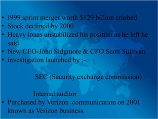 • 1999 sprint merger worth $129 billion crashed
• Stock declined by 2000
• Heavy loans unstabilized his position as he left he
  said
• New CEO-John Sidgmore & CFO Scott Sullivan
• investigation launched by :-

            SEC (Security exchange commission)

          Internal auditor
• Purchased by Verizon communication on 2001
  known as Verizon business.
 