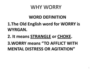 WHY WORRY
           WORD DEFINITION
1.The Old English word for WORRY is
WYRGAN.
2. It means STRANGLE or CHOKE.
3.WORRY means “TO AFFLICT WITH
MENTAL DISTRESS OR AGITATION”


                                      1
 