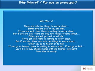 Why Worry? / Por que se preocupar?
Why Worry?
There are only two things to worry about...
Either you are sick or you are well.
If you are well, then there is nothing to worry about.
But if you are sick, there are only two things to worry about...
Either you will get well or will die.
lf you get well there is nothing to worry about.
But if you die, there are only two things to worry about...
Either you go to heaven or to hell.
If you go to heaven, there is nothing to worry about. lf you go to hell...
you'll be so busy shaking hands with old friends, you won't
have time to worry!
 