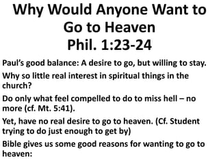 Why Would Anyone Want to
Go to Heaven
Phil. 1:23-24
Paul’s good balance: A desire to go, but willing to stay.
Why so little real interest in spiritual things in the
church?
Do only what feel compelled to do to miss hell – no
more (cf. Mt. 5:41).
Yet, have no real desire to go to heaven. (Cf. Student
trying to do just enough to get by)
Bible gives us some good reasons for wanting to go to
heaven:
 