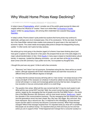 Why Would Home Prices Keep Declining?<br />1. DECEMBER 2010 | POSTED IN NUUKO OPEN BLOG | BY DOUG PORETZ<br />In today’s issue of  HYPERLINK quot;
http://www.seekingalpha.com/quot;
 SeekingAlpha, which I consider one of the world’s great sources for ideas and insights without the influence of “crazies,” there is an article titled “Is Housing In Trouble, Again?” written by James Picerno, who among other credentials has a popular blog Capital Spectator.<br />In today’s article, Picerno doesn’t quite predict but cautions that home prices may continue to deteriorate, perhaps even at an increased pace. One of his conclusions: “At the very least, the latest dip in the Case-Shiller national index creates more pressure for good news in the next batch of economic reports. The crowd needs encouraging data points to temper the disappointing housing update.” In other words: don’t panic but stay cautious.<br />His article got my mind going in the direction (again) of a theme I have been thinking about (and have given a speech or two about) for a few years: the prospect that we are in the early stages of a major cultural transformation (in fact, I think  HYPERLINK quot;
http://www.nuuko.com/quot;
 NuuKo in many ways is based on transformative cultural trends). In response, I posted the following comments – you can see them at the link by scrolling down (mine is the 5th comment). If you prefer not to link, I’ve re-posted my thoughts here.<br />I thought this post was very good. I’d like to add a few comments:<br />“Recovery” and “return” are not synonyms. Somewhere along the line, there will be an overall bottom, although segments will hit their individual bottoms and start their recoveries at different times and with different degrees of strength.<br />It is likely that the eventual recovery will bring with it a “new normal,” not simply because of the scope and depth of this recession (or whatever it should be called) but also because the new normal will emerge in a newly and increasingly global economy that has been changed by a true revolution in how we communicate (which is no small thing).<br />The question then arises: What will this new normal look like? It may be much easier to ask: What will this new normal NOT look like? Well, the current normal has been shaped, in my opinion, largely by the messaging that has hit people since the Post WWII Period — the entire lives of the Baby Boomers (fair disclosure: until my most recent venture, NuuKo.com, I spent four decades in the communications business). The key messaging that has shaped their lives (and the generations since) has been simple: Buy. Buy new. Buy bigger. Buy more tech. Buy more impressive. Buy a second one. Buy. In response to this messaging, we have become buyers and the nation’s economy has become a consumer economy. What if that message changed? What if that message morphed from “it’s important what you show off” to something that people can do without money: “it’s important what you think and how you live and how active you are in support of that.” If that happened we’d change from a consumer society to a “supporter” economy. Of course, if that happened, dire predictions about home prices might very well come true.<br />So then ask: Could that be happening? Could there be a change in the basic messaging that is shaping our culture? What would we look for? Maybe we’d look for strange new political organizations that coalesce quickly, grow virally, and exert significant influence. Maybe we’d look for the emergence of more advertising that pushes “support this movement or this legislation” rather than asks you to actually go buy something. Maybe we’d see a great deal of erratic shifts in what people prefer politically, so that within a two-year span they can both support and then detest the same political principles. We’d see passionate conflict between those who do not want the cultural (and economic) change and those who are anxious for it. That conflict might look like class war. Some people The people might take to the streets, maybe protesting increases in college tuition by rallies in public spaces or protesting the loss of social benefits by getting on tractors and blocking roads. Others may become more avaricious than ever, reaping their rewards while they can, as they envision a shift away from capitalism to socialism.<br />Could those things actually be happening? Could we be in the midst of a cultural change that could be so massive as to move the economy in very new and unpredictable ways? And, if so, where do values go?<br />
