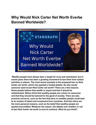 Why Would Nick Carter Net Worth Everbe
Banned Worldwide?
Wealthy people have always been a target for envy and resentment, but in
recent years there has been a growing movement to ban them from certain
activities or places. The most recent example is the proposed ban on Nick
Carter net worth, which has sparked a heated debate. So why would
someone want to ban Nick Carter net worth? There are a few reasons.
Some people believe that wealth is unjust and that it should be
redistributed. Others think that wealthy people are a drain on resources
and that they should be banned for the good of society. There are also
practical concerns, such as the fact that bans on wealthy people could lead
to an exodus of talent and investment from countries. And then there are
the more personal reasons, such as the belief that wealthy people are
spoiled and entitled. Whatever the reason, the debate over whether or not
to ban Nick Carter net worth is sure to continue. What do you think?
 