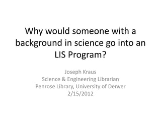 Why would someone with a 
background in science go into an 
        LIS Program?
                 Joseph Kraus
       Science & Engineering Librarian
     Penrose Library, University of Denver
                  2/15/2012
 