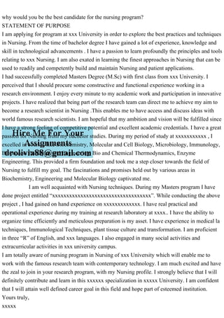 why would you be the best candidate for the nursing program?
STATEMENT OF PURPOSE
I am applying for program at xxx University in order to explore the best practices and techniques
in Nursing. From the time of bachelor degree I have gained a lot of experience, knowledge and
skill in technological advancements . I have a passion to learn profoundly the principles and tools
relating to xxx Nursing. I am also exated in learning the finest approaches in Nursing that can be
used to readily and competently build and maintain Nursing and patient applications.
I had successfully completed Masters Degree (M.Sc) with first class from xxx University. I
perceived that I should procure some constructive and functional experience working in a
research environment. I enjoy every minute to my academic work and participation in innovative
projects. I have realized that being part of the research team can direct me to achieve my aim to
become a research scientist in Nursing .This enables me to have access and discuss ideas with
world famous research scientists. I am hopeful that my ambition and vision will be fulfilled since
I have a strong feeling of competitive potential and excellent academic credentials. I have a great
passion for Nursing from my bachelor studies. During my period of study at xxxxxxxxxxx , I
excelled in courses like Biochemistry, Molecular and Cell Biology, Microbiology, Immunology,
Bioprocess Principles and Engineering, Bio and Chemical Thermodynamics, Enzyme
Engineering. This provided a firm foundation and took me a step closer towards the field of
Nursing to fulfill my goal. The fascinations and promises held out by various areas in
Biochemistry, Engineering and Molecular Biology captivated me.
I am well acquainted with Nursing techniques. During my Masters program I have
done project entitled “xxxxxxxxxxxxxxxxxxxxxxxxxxxxxxxxxxx”. While conducting the above
project , I had gained on hand experience on xxxxxxxxxxxxx. I have real practical and
operational experience during my training at research laboratory at xxxx.. I have the ability to
organize time efficiently and meticulous preparation is my asset. I have experience in medical la
techniques, Immunological Techniques, plant tissue culture and transformation. I am proficient
in three “R” of English, and xxx languages. I also engaged in many social activities and
extracurricular activities in xxx university campus.
I am totally aware of nursing program in Nursing of xxx University which will enable me to
work with the famous research team with contemporary technology. I am much excited and have
the zeal to join in your research program, with my Nursing profile. I strongly believe that I will
definitely contribute and learn in this xxxxxx specialization in xxxxx University. I am confident
that I will attain well defined career goal in this field and hope part of esteemed institution.
Yours truly,
xxxxx
 