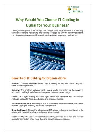 Why Would You Choose IT Cabling in
Dubai for Your Business?
The significant growth of technology has brought many improvements in IT industry,
hardware, software, networking and cabling. To cope up with the industry standards
the interconnecting system, IT network cabling should be properly maintained.
Benefits of IT Cabling for Organisations:
Mobility: IT cabling networks do not provide mobility as they are fixed to a system
within the office premises.
Security: The shielded network cable has a single connection to the server or
workstation making it safe from any tampering or unauthorised usage.
Speed: Fiber optic cabling transmits light rather than standard data information,
making it optimal for high-speed usage and extended ranges.
Reduced interference: IT cabling is susceptible to electrical interference that can be
reduced by proper shielding and cable management.
Organised layout: One of the advantages of IT cabling is the organized layout of the
cables, which gives the office premises an attractive look.
Expandability: The use of physical network cabling provides more than one physical
computer connection when more than one network device is needed.
 