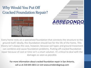 Every home rests on a specialized foundation that connects the structure to the
ground itself. Ideally, this foundation should last for the life of the home. This
theory isn't always the case, however, because soil types and ground movement
can combine and cause foundation problems. Putting off cracked foundation
repair because of cost or time isn't a smart solution. It's critical to deal with the
damages as soon as possible.
For more information about cracked foundation repair in San Antonio,
call us at 210-645-6811 or visit www.arredondogroup.com
Why Would YouPut Off
Cracked FoundationRepair?
 