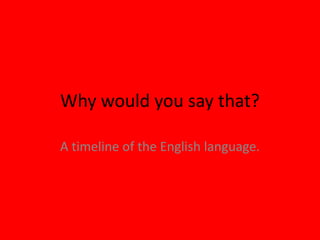 Why would you say that?
A timeline of the English language.
 