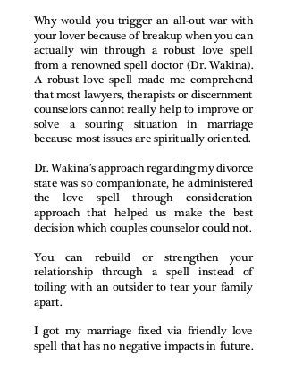 Why would you trigger an all-out war with
your lover because of breakup when you can
actually win through a robust love spell
from a renowned spell doctor (Dr. Wakina).
A robust love spell made me comprehend
that most lawyers, therapists or discernment
counselors cannot really help to improve or
solve a souring situation in marriage
because most issues are spiritually oriented.
Dr. Wakina’s approach regarding my divorce
state was so companionate, he administered
the love spell through consideration
approach that helped us make the best
decision which couples counselor could not.
You can rebuild or strengthen your
relationship through a spell instead of
toiling with an outsider to tear your family
apart.
I got my marriage fixed via friendly love
spell that has no negative impacts in future.
 