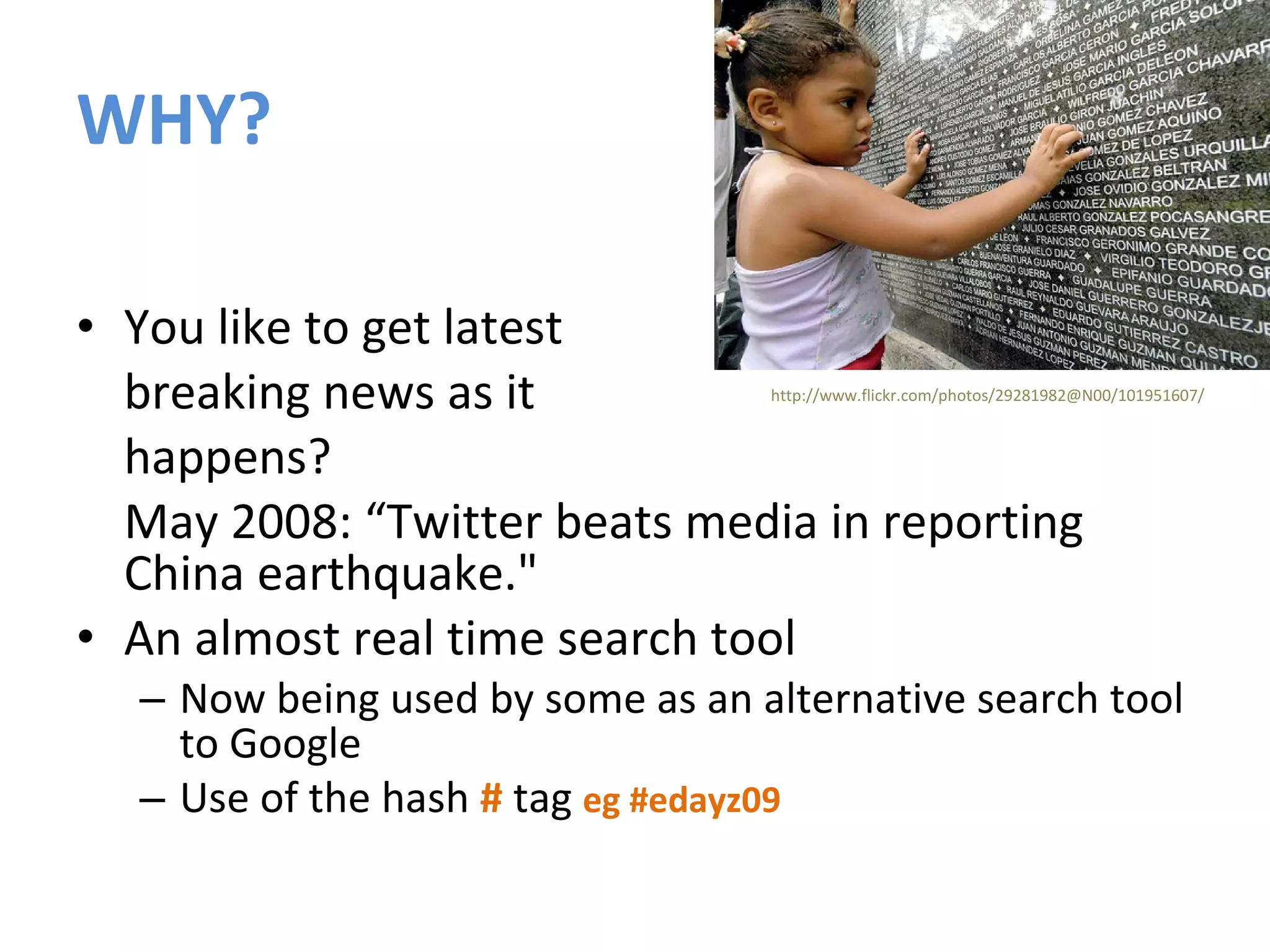WHY? You like to get latest  breaking news as it  happens? May 2008: “Twitter beats media in reporting China earthquake."  An almost real time search tool Now being used by some as an alternative search tool to Google Use of the hash  #  tag  eg #edayz09 http://www.flickr.com/photos/29281982@N00/101951607/ 