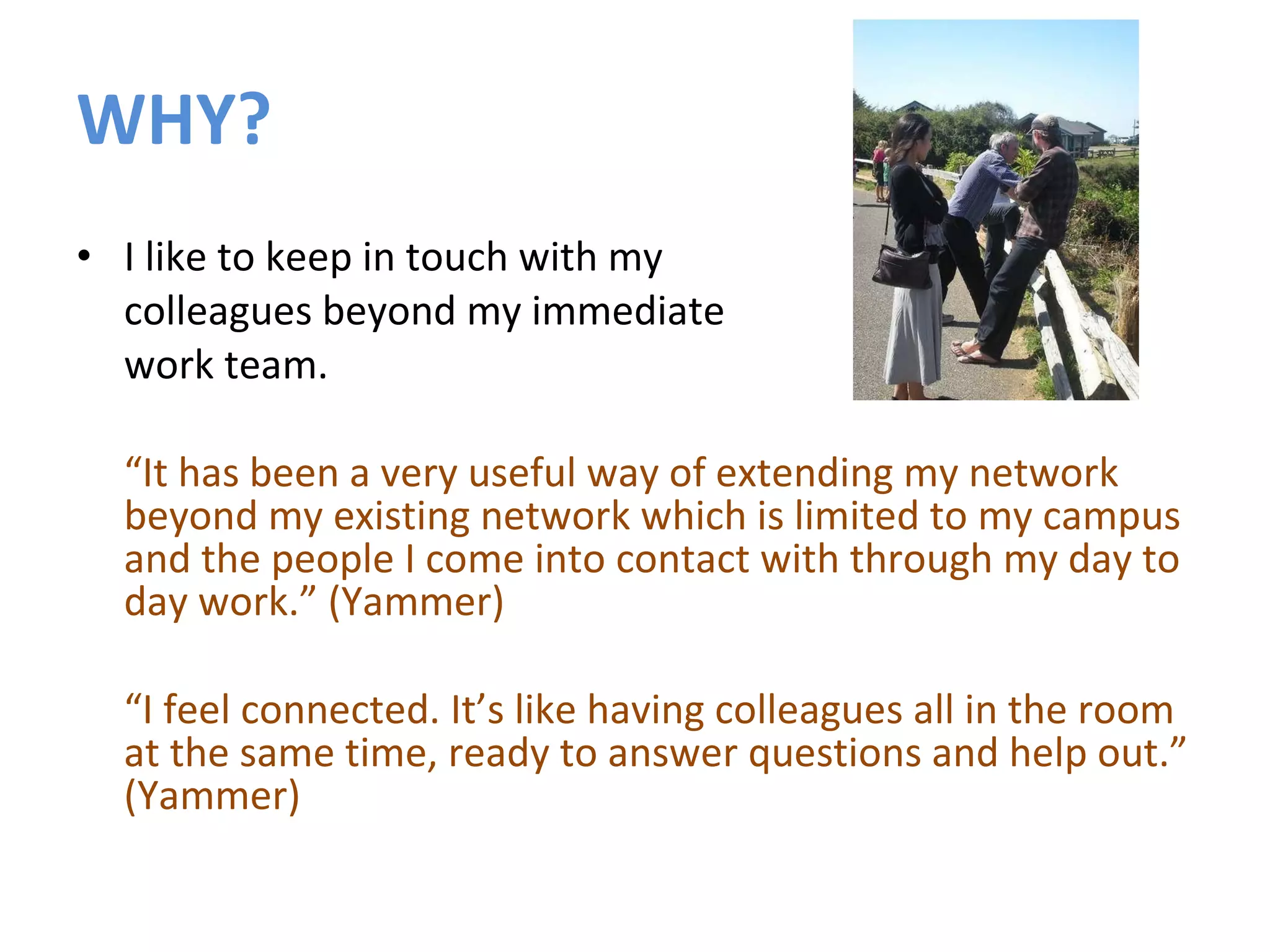 WHY? I like to keep in touch with my  colleagues beyond my immediate  work team. “ It has been a very useful way of extending my network beyond my existing network which is limited to my campus and the people I come into contact with through my day to day work.” (Yammer) “ I feel connected. It’s like having colleagues all in the room at the same time, ready to answer questions and help out.” (Yammer) 