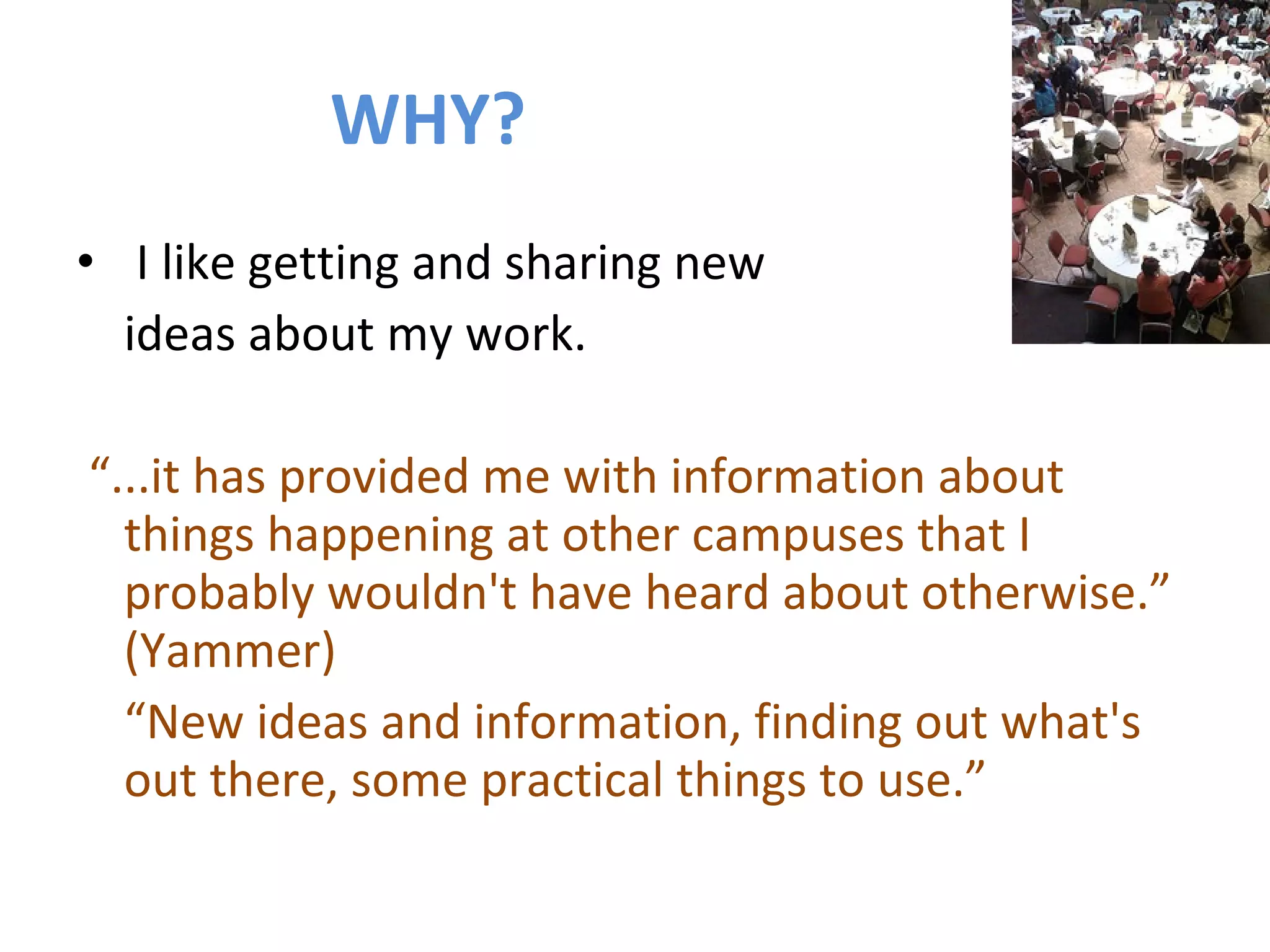 WHY? I like getting and sharing new  ideas about my work. “ ...it has provided me with information about things happening at other campuses that I probably wouldn't have heard about otherwise.” (Yammer) “ New ideas and information, finding out what's out there, some practical things to use.” 