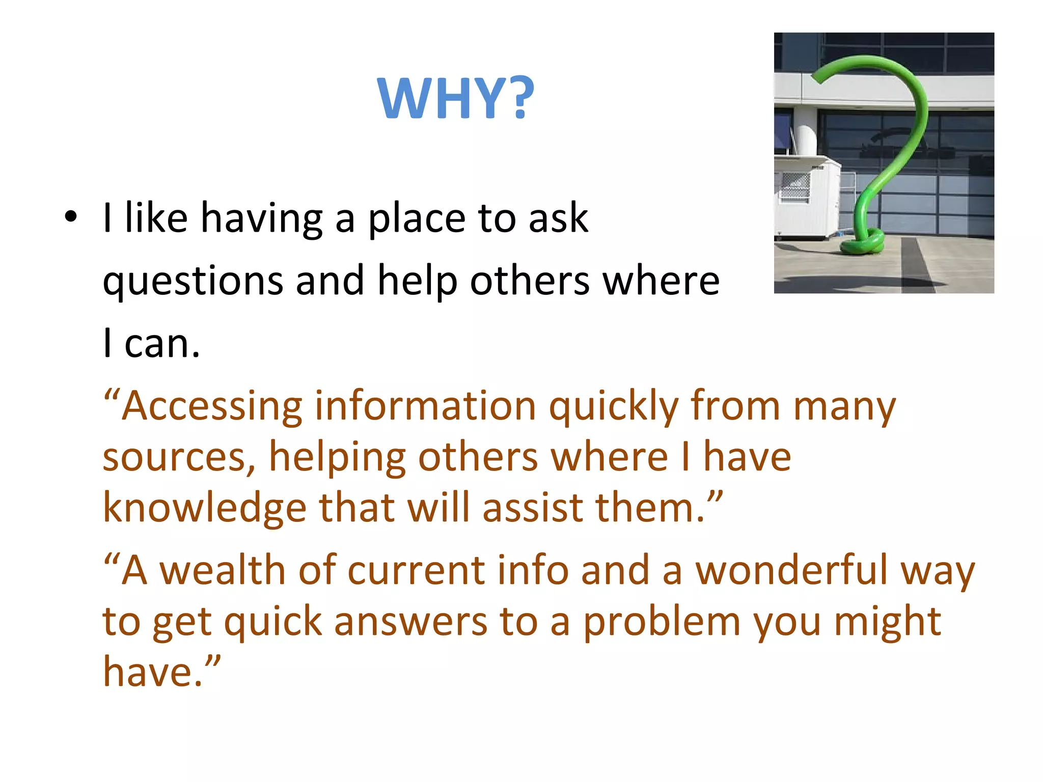 WHY? I like having a place to ask  questions and help others where  I can. “ Accessing information quickly from many sources, helping others where I have knowledge that will assist them.” “ A wealth of current info and a wonderful way to get quick answers to a problem you might have.” 