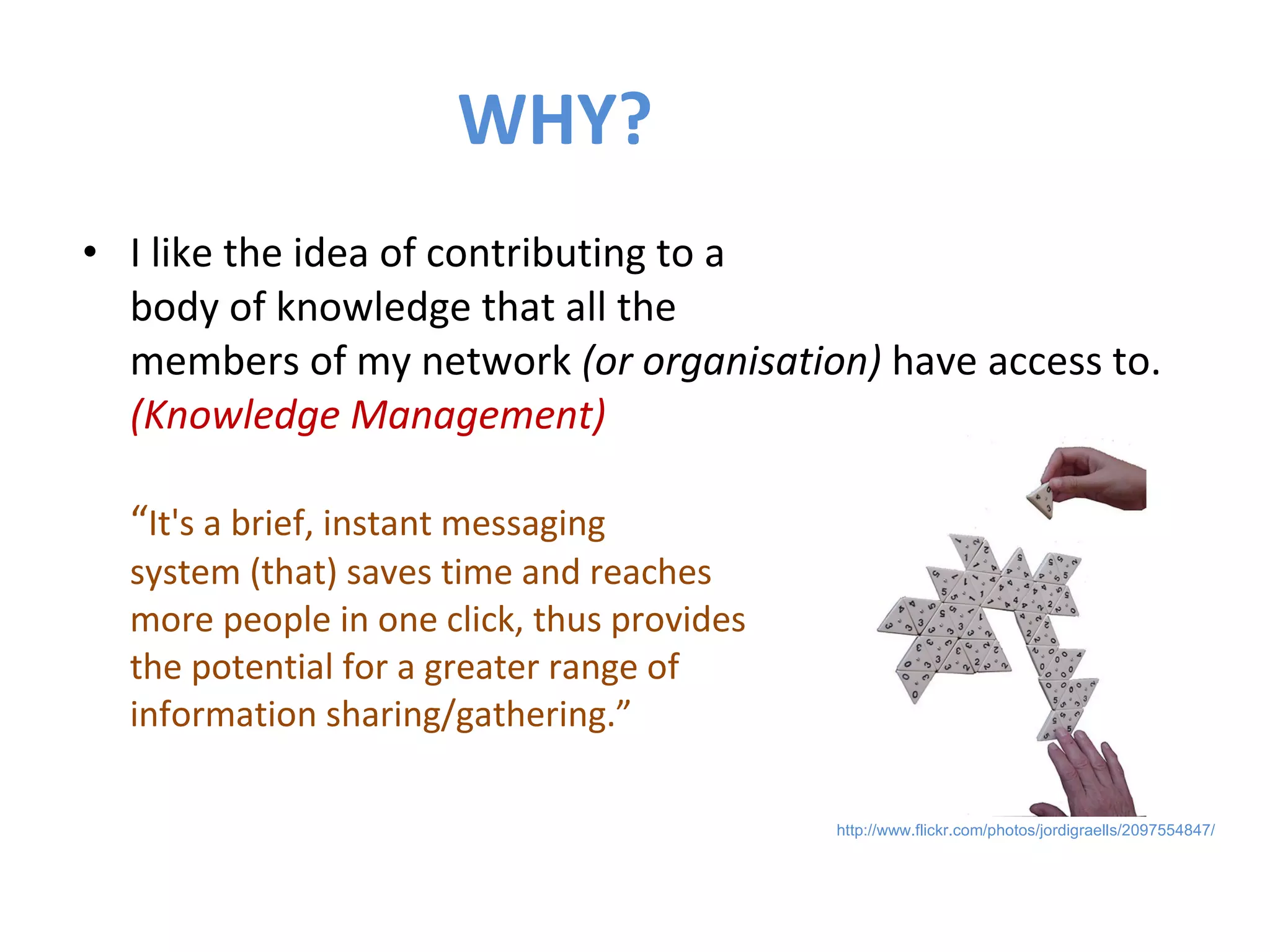WHY? I like the idea of contributing to a  body of knowledge that all the  members of my network  (or organisation)  have access to.  (Knowledge Management) “ It's a brief, instant messaging  system (that) saves time and reaches  more people in one click, thus provides  the potential for a greater range of  information sharing/gathering.” http://www.flickr.com/photos/jordigraells/2097554847/ 